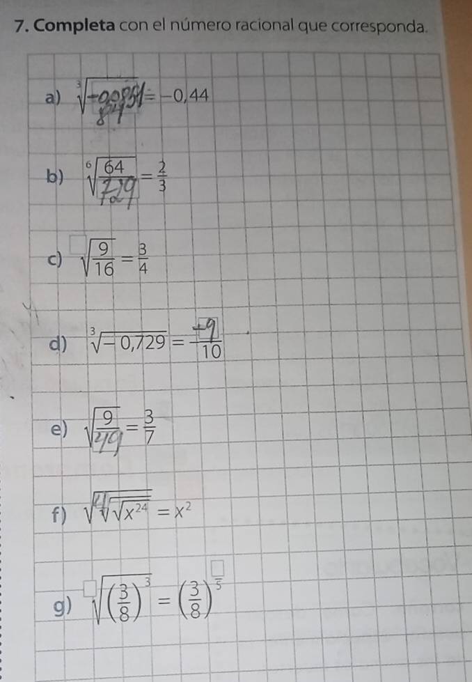 Completa con el número racional que corresponda. 
a) sqrt[3](-0.986)=-0.44
b) 
c) sqrt(frac 9)16= 3/4 
d) =0,729= −6
e) sqrt(frac 9)2/9= 3/7 
f) sqrt(sqrt [4]sqrt x^(24))=x^2
g) sqrt[□]((frac 3)8)^3=( 3/8 )^ □ /5 