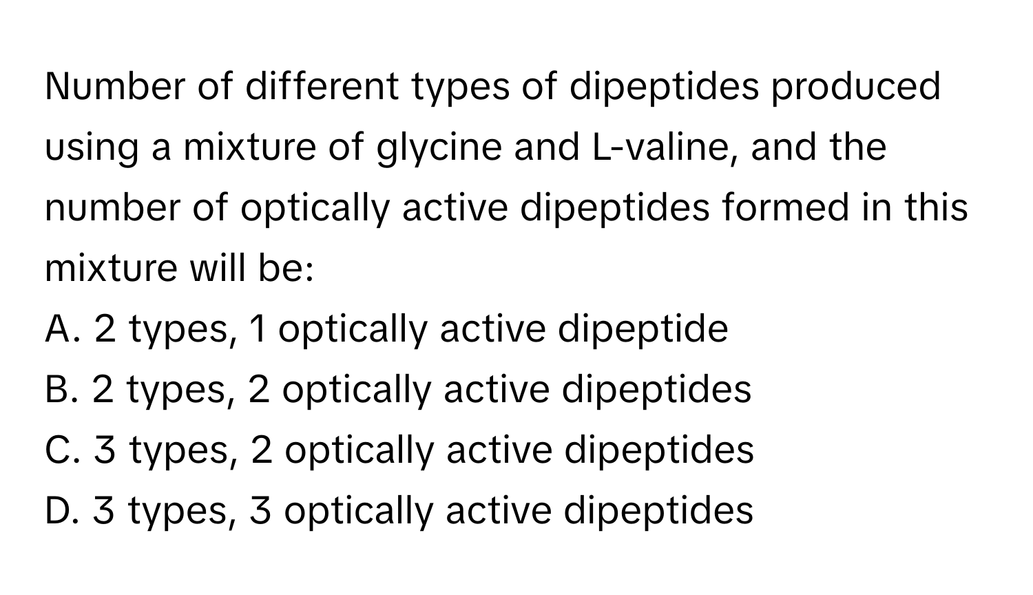 Number of different types of dipeptides produced using a mixture of glycine and L-valine, and the number of optically active dipeptides formed in this mixture will be:

A. 2 types, 1 optically active dipeptide
B. 2 types, 2 optically active dipeptides
C. 3 types, 2 optically active dipeptides
D. 3 types, 3 optically active dipeptides