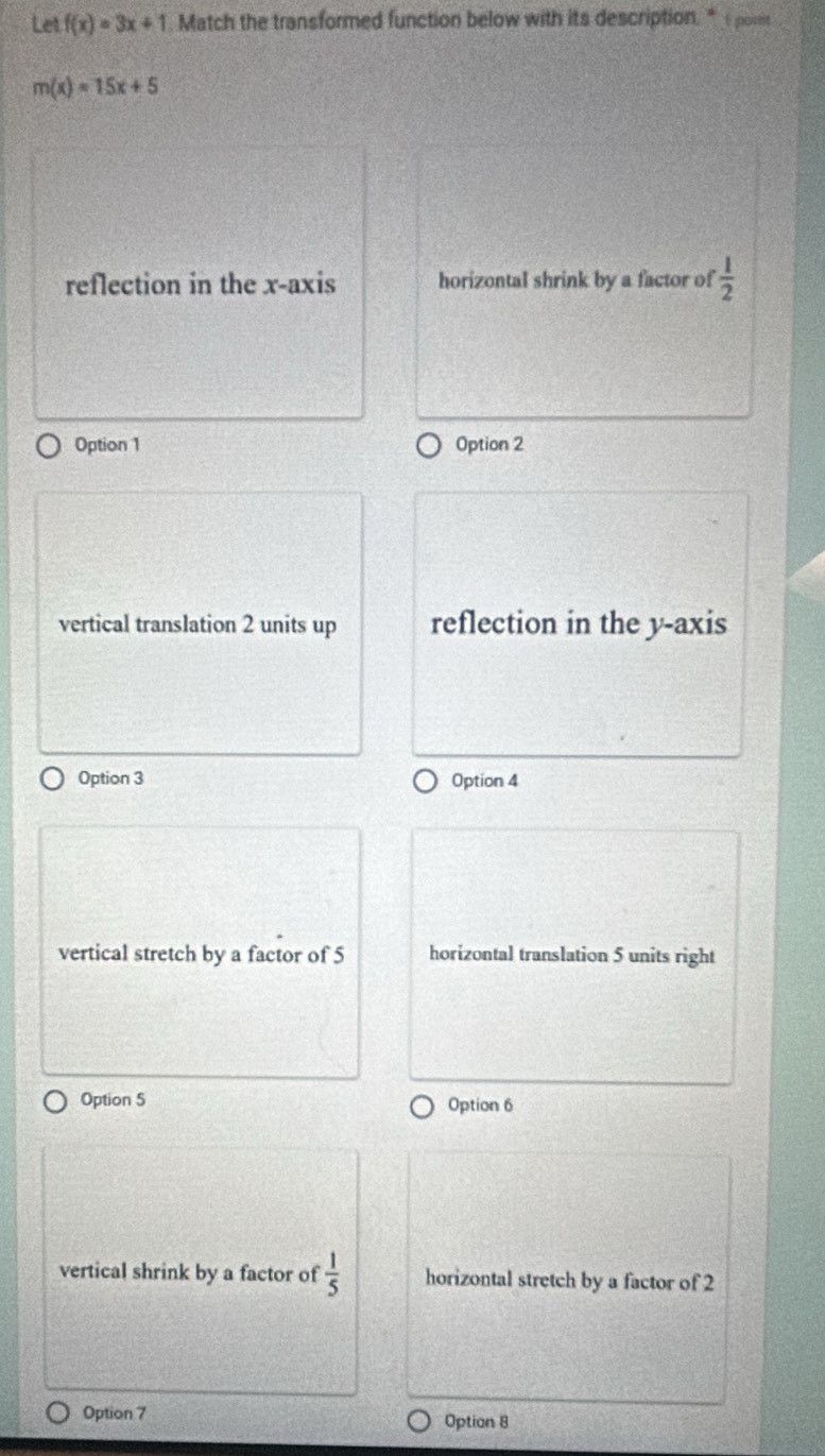 Let f(x)=3x+1 Match the transformed function below with its description. “ t pome
m(x)=15x+5
reflection in the x-axis horizontal shrink by a factor of  1/2 
Option 1 Option 2
vertical translation 2 units up reflection in the y-axis
Option 3 Option 4
vertical stretch by a factor of 5 horizontal translation 5 units right
Option 5 Option 6
vertical shrink by a factor of  1/5  horizontal stretch by a factor of 2
Option 7 Option 8