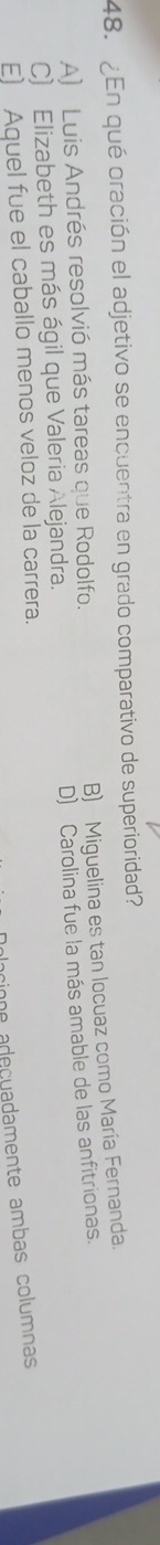 ¿En qué oración el adjetivo se encuentra en grado comparativo de superioridad?
B) Miguelina es tan locuaz como María Fernanda.
A) Luis Andrés resolvió más tareas que Rodolfo.
D) Carolina fue la más amable de las anfitrionas.
C) Elizabeth es más ágil que Valeria Alejandra.
E) Aquel fue el caballo menos veloz de la carrera.
e adeçuadamente ambas columnas