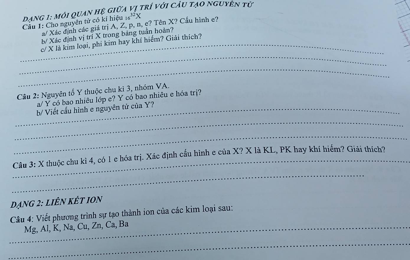 ẠNG 1: Mi QUAN Hệ GIữA Vị trÍ Với CÂU tạO nGUYÊN tử 
Câu 1: Cho nguyên tử có kí hiệu 16^(32)X
a/ Xác định các giá trị A, Z, p, n, e? Tên X? Cấu hình e? 
b/ Xác định vị trí X trong bảng tuần hoàn? 
_c/ X là kim loại, phi kim hay khí hiếm? Giải thích? 
_ 
_ 
Câu 2: Nguyên tố Y thuộc chu kì 3, nhóm VA. 
a/ Y có bao nhiêu lớp e? Y có bao nhiêu e hóa trị? 
_b/ Viết cấu hình e nguyên tử của Y? 
_ 
_ 
_ Câu 3: X thuộc chu kì 4, có 1 e hóa trị. Xác định cấu hình e của X? X là KL, PK hay khí hiếm? Giải thích? 
_ 
dạng 2: liÊN kết IOn 
Câu 4: Viết phương trình sự tạo thành ion của các kim loại sau: 
_Mg, Al, K, Na, Cu, Zn, Ca, Ba 
_