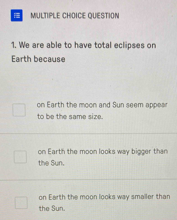 = MULTIPLE CHOICE QUESTION
1. We are able to have total eclipses on
Earth because
on Earth the moon and Sun seem appear
to be the same size.
on Earth the moon looks way bigger than
the Sun.
on Earth the moon looks way smaller than
the Sun.