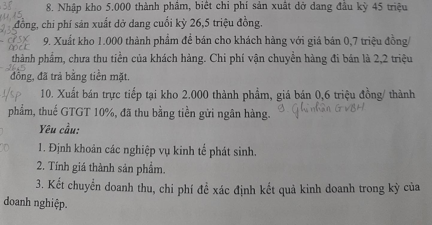 Nhập kho 5.000 thành phầm, biết chi phí sản xuất dở dang đầu kỳ 45 triệu 
đồng, chi phí sản xuất dở dang cuối kỳ 26, 5 triệu đồng. 
9. Xuất kho 1.000 thành phẩm để bán cho khách hàng với giá bán 0,7 triệu đồng/ 
thành phẩm, chưa thu tiền của khách hàng. Chi phí vận chuyền hàng đi bán là 2,2 triệu 
đồng, đã trả băng tiền mặt. 
10. Xuất bán trực tiếp tại kho 2.000 thành phẩm, giá bán 0,6 triệu đồng/ thành 
phẩm, thuế GTGT 10%, đã thu bằng tiền gửi ngân hàng. 
Yêu cầu: 
1. Định khoản các nghiệp vụ kinh tế phát sinh. 
2. Tính giá thành sản phầm. 
3. Kết chuyển doanh thu, chi phí để xác định kết quả kinh doanh trong kỳ của 
doanh nghiệp.