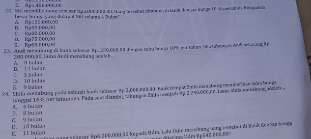 E. Rp1.450.000,00
22. Siti memiliki uang sebesar Rp3.000.000,00. Uang tersebut ditabung di Bank dengan bunga 10 % pertahun. Berapakah
besar bunga yang didapat Siti selama 4 Bulan?
A. Rp100.000,00
B. Rp95,000,00
C. Rp80.000,00
D. Rp75,000,00
E. Rp65.000,00
23. Andi menabung di bank sebesar Rp. 250,000,00 dengan suku bunga 18% per tahun. Jika tabungan Andi sekarang Rp.
280.000,00, lama Andi menabung adalah...
A. 8 bulan
B. 12 bulan
C. 5 bulan
D. 10 bulan
E. 9 bulan
24. Shifa menabung pada sebuah bank sebesar Rp 2.000.000,00. Bank tempat Shifa menabung memberikan suku bunga
tunggal 16% per tahunnya. Pada saat diambil, tabungan Shifa menjadi Rp 2.240.000,00. Lama Shifa menabung adalah ...
A. 6 bulan
B. 8 bulan
C. 9 bulan
D. 10 bulan
n u ang sebesar Rp6.000.000,00 kepada Udin. Lalu Udin menabung uang tersebut di Bank dengan bunga
E. 11 bulan
n o diterima Udín Rp540.000,00?