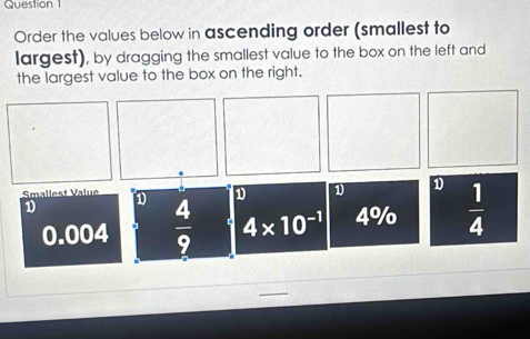 Order the values below in ascending order (smallest to
largest), by dragging the smallest value to the box on the left and
the largest value to the box on the right.
D D D
Smallest Value D  4/9  4* 10^(-1) 4% o  1/4 
1
0.004