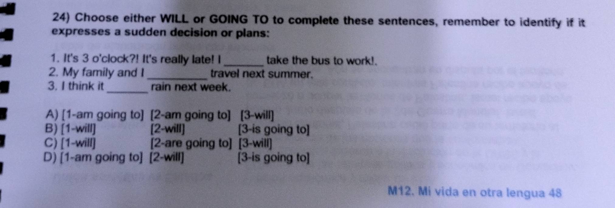 Choose either WILL or GOING TO to complete these sentences, remember to identify if it
expresses a sudden decision or plans:
1. It's 3 o'clock?! It's really late! I _take the bus to work!.
2. My family and I_ travel next summer.
3. I think it_ rain next week.
A) [1-am going to] [2-am going to] [3-will]
B) [1-will] [2-will] [3-is going to]
C) [1-will] [2-are going to] [3-will]
D) [1-am going to] [2-will] [3-is going to]
M12. Mi vida en otra lengua 48