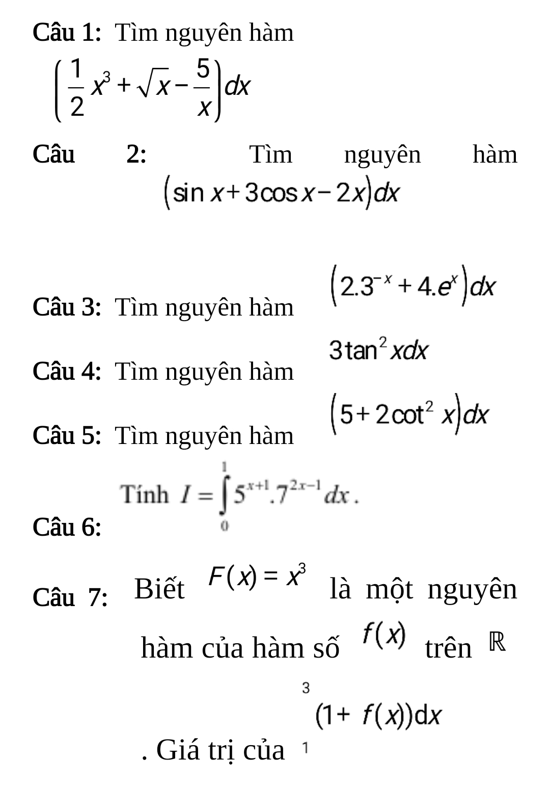 Tìm nguyên hàm
( 1/2 x^3+sqrt(x)- 5/x )dx
Câu 2: Tìm nguyên hàm
(sin x+3cos x-2x)dx
Câu 3: Tìm nguyên hàm
(2.3^(-x)+4.e^x)dx
3tan^2xdx
Câu 4: Tìm nguyên hàm 
Câu 5: Tìm nguyên hàm
(5+2cot^2x)dx
Tính I=∈tlimits _0^(15^x+1).7^(2x-1)dx. 
Câu 6: 
Câu 7: Biết F(x)=x^3
là một nguyên 
hàm của hàm số f(x) trên R 
. Giá trị của
_1^3(1+f(x))dx