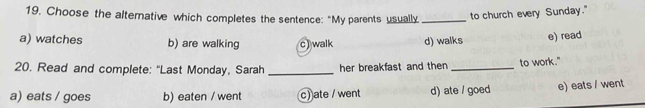 Choose the alternative which completes the sentence:“My parents usually _to church every Sunday."
a) watches b) are walking c) walk d) walks
e) read
20. Read and complete: “Last Monday, Sarah _her breakfast and then _to work."
a) eats / goes b) eaten / went c) ate / went d) ate / goed e) eats / went