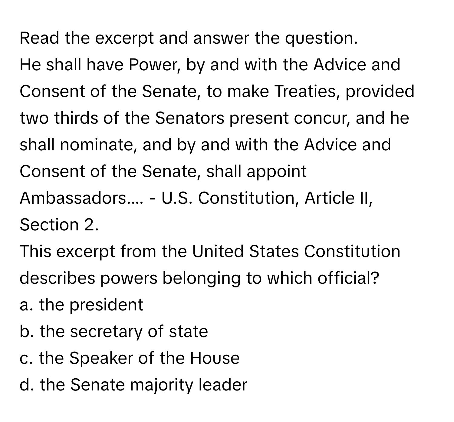 Read the excerpt and answer the question. 
He shall have Power, by and with the Advice and Consent of the Senate, to make Treaties, provided two thirds of the Senators present concur, and he shall nominate, and by and with the Advice and Consent of the Senate, shall appoint Ambassadors.... - U.S. Constitution, Article II, Section 2. 
This excerpt from the United States Constitution describes powers belonging to which official?

a. the president
b. the secretary of state
c. the Speaker of the House
d. the Senate majority leader