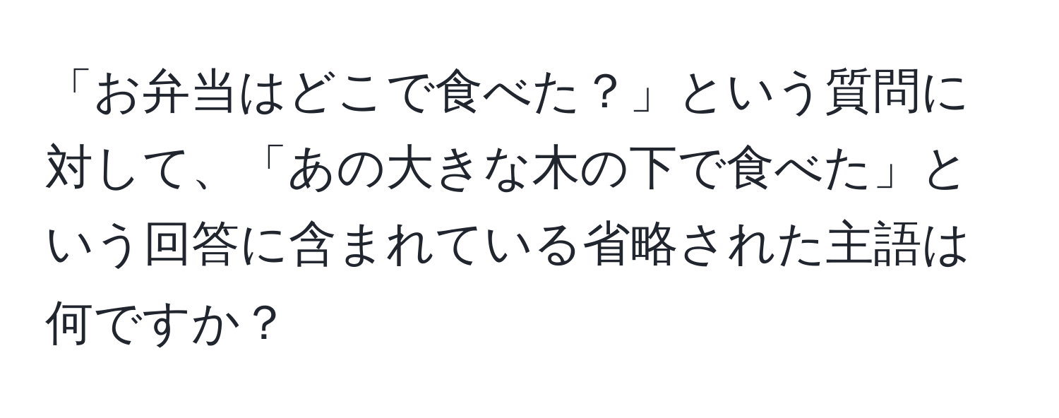 「お弁当はどこで食べた？」という質問に対して、「あの大きな木の下で食べた」という回答に含まれている省略された主語は何ですか？