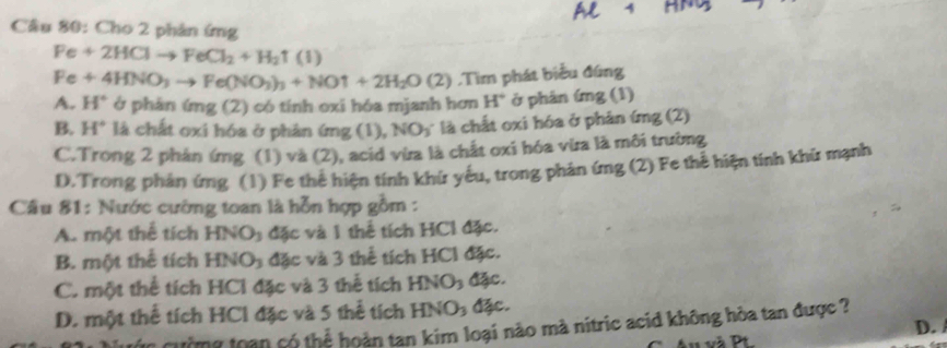 Cho 2 phản ứng
Fe+2HClto FeCl_2+H_2uparrow (I)
Fe+4HNO_3to Fe(NO_3)_3+NOuparrow +2H_2O(2) ,Tìm phát biểu đúng
A. H° ở phán img(2) ) có tính oxi hóa mjanh hơn H° ở phân íng (1)
B. H° là chất oxi hóa ở phản ứng (1), NO_3 là chất oxi hóa ở phản ứng (2)
C.Trong 2 phản ứmg (1) và (2), acid vừa là chất oxi hóa vừa là môi trường
D.Trong phản ứng (1) Fe thẻ hiện tính khứ yêu, trong phản ứng (2) Fe thể hiện tính khữ mạnh
Câu 81: Nước cường toan là hỗn hợp gồm :
A. một thể tích HNOy đặc và 1 thể tích HCl đặc.
B. một thể tích HNO_3 đặc và 3 thể tích HCl đặc.
C. một thể tích HCl đặc và 3 thể tích HNO_3 đặc.
D. một thể tích HCl đặc và 5 thể tích HNO_3 đặc.
Sn qường toạn có thể hoàn tan kim loại nào mà nitric acid không hòa tan được ? D. 
u và Pt