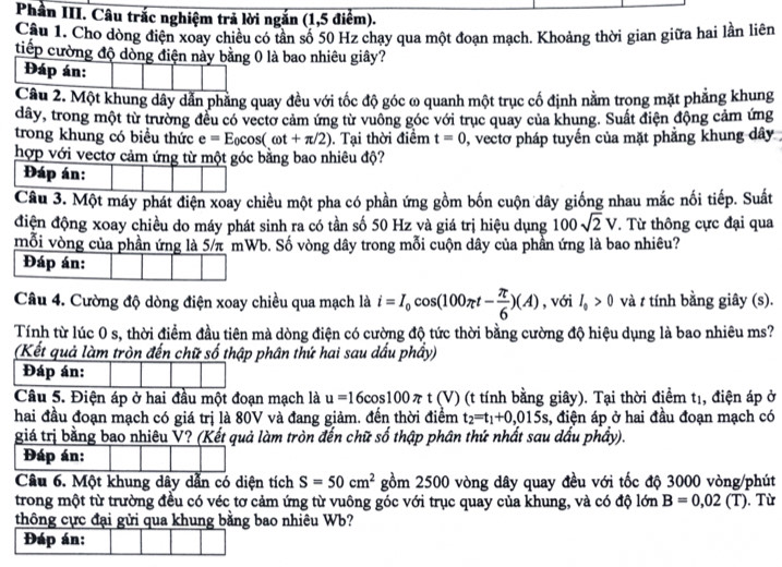 Phần III. Câu trắc nghiệm trả lời ngắn (1,5 điểm).
Câu 1. Cho dòng điện xoay chiều có tần số 50 Hz chạy qua một đoạn mạch. Khoảng thời gian giữa hai lần liên
tiếp cường độ dòng điện này bằng 0 là bao nhiêu giây?
Đáp án:
Câu 2. Một khung dây dẫn phẳng quay đều với tốc độ góc ω quanh một trục cố định nằm trọng mặt phẳng khung
dây, trong một từ trường đều có vectơ cảm ứng từ vuông góc với trục quay của khung. Suất điện động cảm ứng
trong khung có biểu thức e=E_0cos (omega t+π /2). Tại thời điểm t=0 , vectơ pháp tuyến của mặt phẳng khung dây
hợp với vectơ cảm ứng từ một góc bằng bao nhiêu độ?
Đáp án:
Câu 3. Một máy phát điện xoay chiều một pha có phần ứng gồm bốn cuộn dây giống nhau mắc nối tiếp. Suất
điện động xoay chiều do máy phát sinh ra có tần số 50 Hz và giá trị hiệu dụng 100sqrt(2)V. Từ thông cực đại qua
mỗi vòng của phần ứng là 5/π mWb. Số vòng dây trong mỗi cuộn dây của phần ứng là bao nhiêu?
Đáp án:
Câu 4. Cường độ dòng điện xoay chiều qua mạch là i=I_0cos (100π t- π /6 )(A) , với I_0>0 và t tính bằng giây (s).
Tính từ lúc 0 s, thời điểm đầu tiên mà dòng điện có cường độ tức thời bằng cường độ hiệu dụng là bao nhiêu ms?
(Kết quả làm tròn đến chữ số thập phân thứ hai sau dấu phầy)
Đáp án:
Câu 5. Điện áp ở hai đầu một đoạn mạch là u=16cos 100π t V ) (t tính bằng giây). Tại thời điểm t1, điện áp ở
hai đầu đoạn mạch có giá trị là 80V và đang giảm. đến thời điểm t_2=t_1+0,015s , điện áp ở hai đầu đoạn mạch có
giá trị bằng bao nhiêu V? (Kết quả làm tròn đến chữ số thập phân thứ nhất sau dấu phầy).
Đáp án:
Câu 6. Một khung dây dẫn có diện tích S=50cm^2 gồm 2500 vòng dây quay đều với tốc độ 3000 vòng/phút
trong một từ trường đều có véc tơ cảm ứng từ vuông góc với trục quay của khung, và có độ lớn B=0,02(T). Từ
thông cực đại gửi qua khung bằng bao nhiêu Wb?
Đáp án: