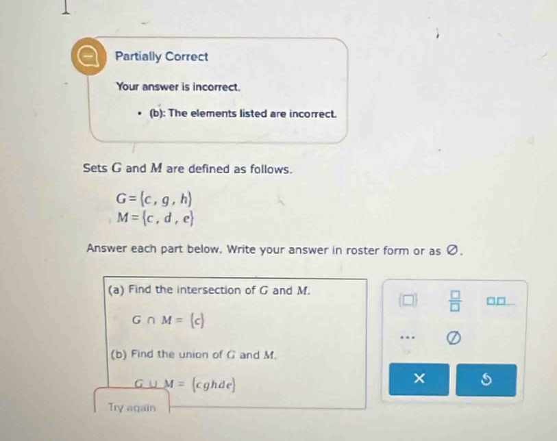 Partially Correct 
Your answer is incorrect. 
(b): The elements listed are incorrect. 
Sets G and M are defined as follows.
G=(c,g,h)
M= c,d,e
Answer each part below. Write your answer in roster form or as Ø. 
(a) Find the intersection of G and M.
□   □ /□   □□
G∩ M=(c).. 
(b) Find the union of G and M. 
G u M= cghde
Try again