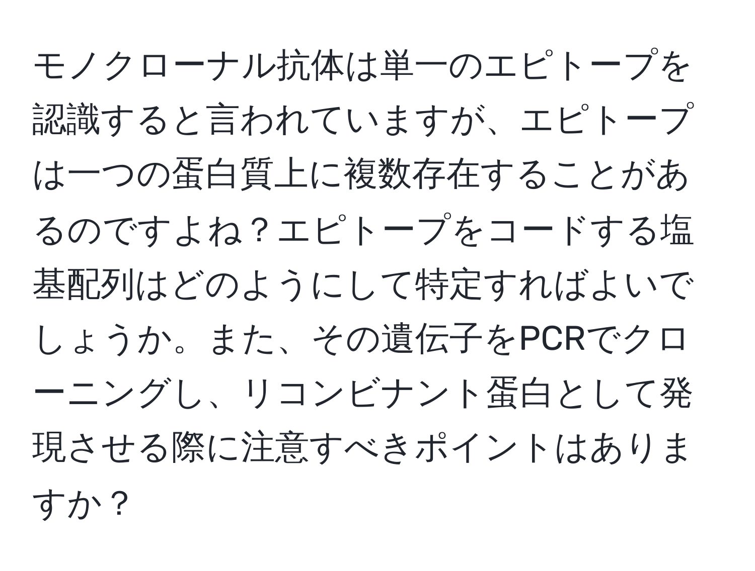 モノクローナル抗体は単一のエピトープを認識すると言われていますが、エピトープは一つの蛋白質上に複数存在することがあるのですよね？エピトープをコードする塩基配列はどのようにして特定すればよいでしょうか。また、その遺伝子をPCRでクローニングし、リコンビナント蛋白として発現させる際に注意すべきポイントはありますか？