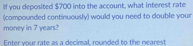 If you deposited $700 into the account, what interest rate 
(compounded continuously) would you need to double your 
money in 7 years? 
Enter your rate as a decimal, rounded to the nearest