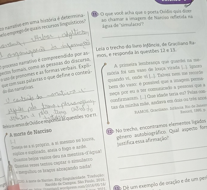 co narrativo em uma história é determina- 116 O que você acha que o poeta Ovídio quis dizer
_
elo emprego de quais recursos linguísticos? ao chamar a imagem de Narciso refletida na
água de "simulacro"?
_Leia o trecho do livro Infância, de Graciliano Ra-
O processo narrativo é compreendido por as-
mos, e responda às questões 12 e 13.
pectos formais, como as pessoas do discurso,
o uso de pronomes e as formas verbais. Expli- A primeira lembrança que guardei na me-
que com suas palavras o que define o conteú- mória foi um vaso de louça virada [.... Ignoro
quando vi, onde vi [...]. Talvez nem me recorde
do das narrativas.
bem do vaso: é possível que a imagem perma-
neça por eu a ter comunicado a pessoas que a
confirmaram. [...] Que idade teria eu? Pelas con-
_tas da minha mãe, andava em dois ou três anos
Releia os versos de Ovídio e responda as questões 10 e 11.  RAMOS, Graciliano. Infância. Rio de Janeiro Record, 1995, p.
A morte de Narciso
126 No trecho, encontramos elementos ligados
Deseja-se a si próprio, a si mesmo se louva, gênero autobiográfico. Qual aspecto forr
[...]
súplice e suplicado, ateia o fogo e arde. justifica essa afirmação?
Quantos beijos vazios deu na mentira-d'água!_
Quantas vezes tentou captar o simulacro
e mergulhou os braços abraçando nada!_
IIDIO. A morte de Narciso. Blog Singularidade. Tradução:
136 Dê um exemplo de oração e de um peri
ngel
Haroldo de Campos. São Paulo, 2016.
em: https://nsantand.wordpress.com/2016/05/16/