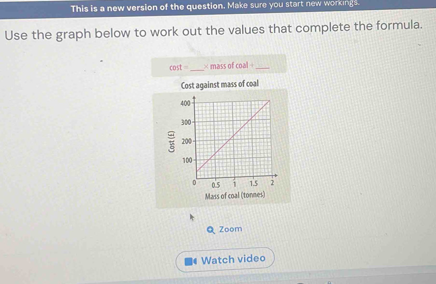 This is a new version of the question. Make sure you start new workings. 
Use the graph below to work out the values that complete the formula.
cos t= _× mass of coal+ _ 
Cost against mass of coal
5
Mass of coal (tonnes) 
Zoom 
Watch video