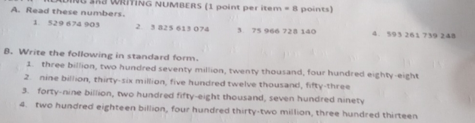 ING SRd WRITING NUMBERS (1 point per item =8 
A. Read these numbers. points) 
1. 529 674 903 2. 3 825 613 074 3. 75 966 728 140 4. 593 261 739 248
B. Write the following in standard form. 
1. three billion, two hundred seventy million, twenty thousand, four hundred eighty-eight 
2. nine billion, thirty-six million, five hundred twelve thousand, fifty-three 
3. forty-nine billion, two hundred fifty-eight thousand, seven hundred ninety 
4. two hundred eighteen billion, four hundred thirty-two million, three hundred thirteen