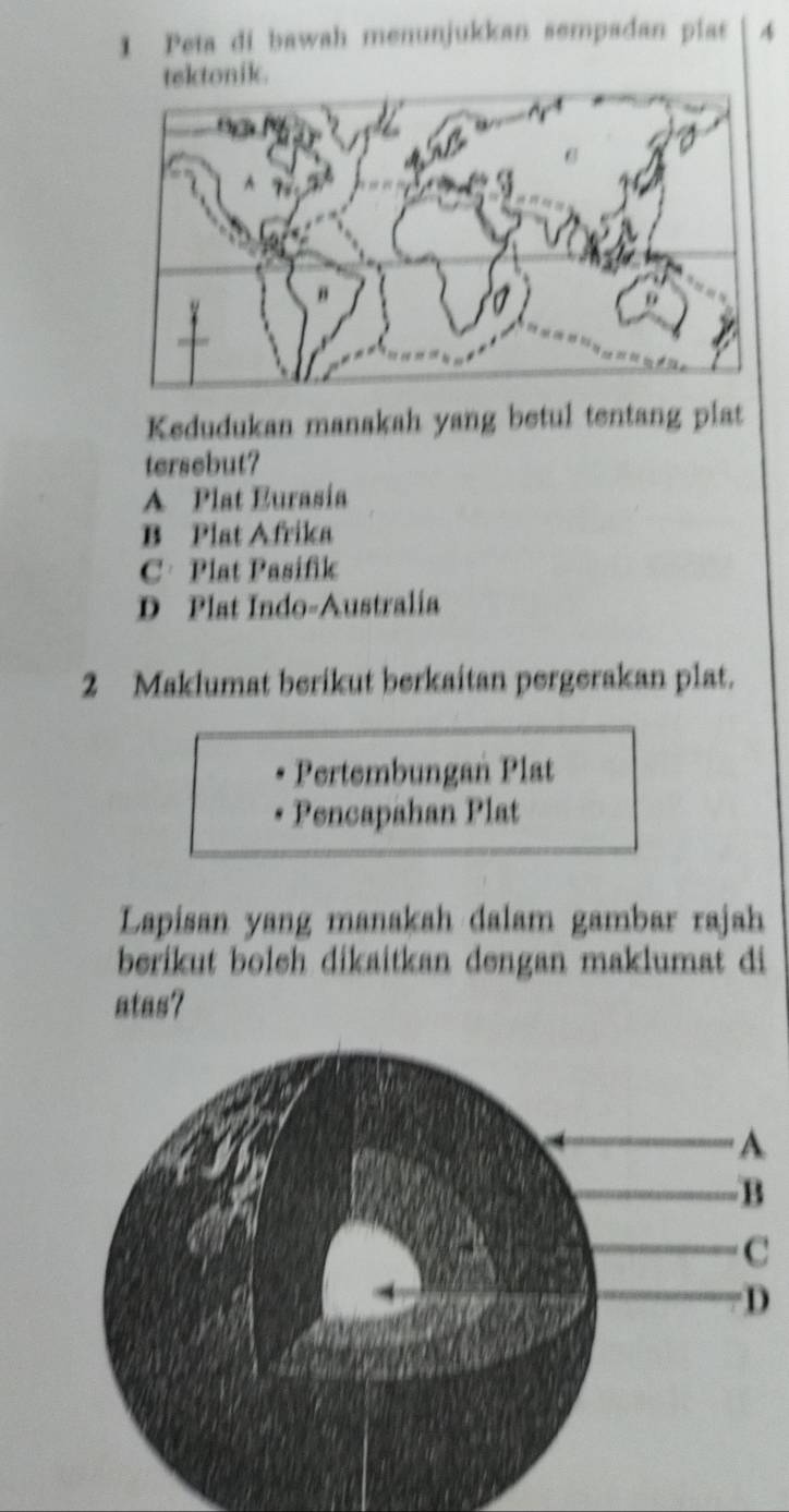 Peta di bawah menunjukkan sempadan plas 4
tektonik.
Kedudukan manakah yang betul tentang plat
tersebut?
A Plat Eurasia
B Plat Afrika
C· Plat Pasifik
D Plat Indo-Australia
2 Maklumat berikut berkaitan pergerakan plat.
Pertembungan Plat
Pencapahan Plat
Lapisan yang manakah dalam gambar rajah
berikut boleh dikaitkan dengan maklumat di
atas?