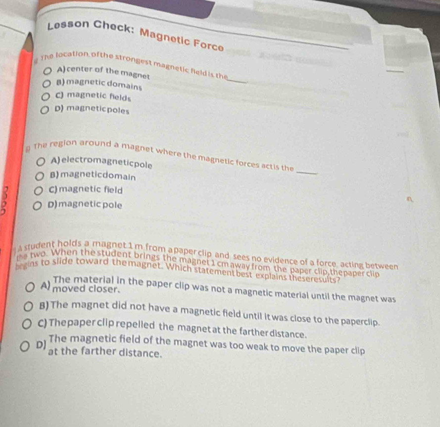 Lesson Check: Magnetic Force
The location of the strongest magnetic held is the
A) center of the magnet
_
B) magnetic domains
C) magnetic fields
D) magneticpoles
The region around a magnet where the magnetic forces actis the
A) electromagneticpole
B) magneticdomain
_
C) magnetic field
D) magnetic pole
A student holds a magnet 1 m from a paper clip and sees no evidence of a force, acting between
the two. When the student brings the magnet 1 cm away from the paper clip,thepaper clip
begins to slide toward the magnet. Which statement best explains theseresults?
Al moved closer.
The material in the paper clip was not a magnetic material until the magnet was
B) The magnet did not have a magnetic field until itwas close to the paperclip.
C) The paper clip repelled the magnet at the farther distance.
DJ The magnetic field of the magnet was too weak to move the paper clip
at the farther distance.