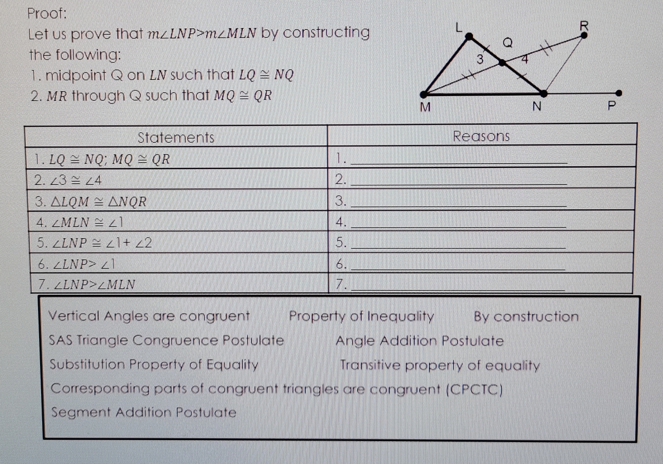 Proof:
Let us prove that m∠ LNP>m∠ MLN by constructing
the following: 
1. midpoint Q on LN such that LQ≌ NQ
2. MR through Q such that MQ≌ QR
Vertical Angles are congruent Property of Inequality By construction
SAS Triangle Congruence Postulate Angle Addition Postulate
Substitution Property of Equality Transitive property of equality
Corresponding parts of congruent triangles are congruent (CPCTC)
Segment Addition Postulate