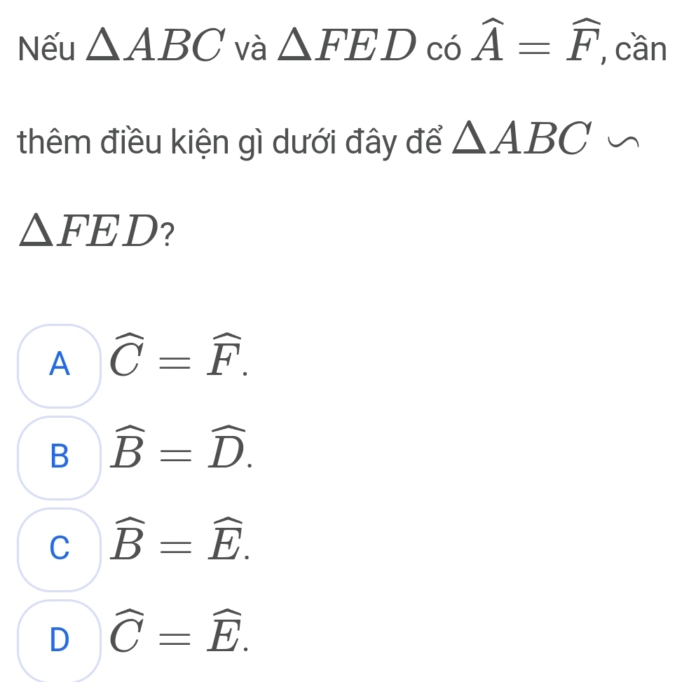 Nếu △ ABC và △ FEDcos widehat A=widehat F , cần
thêm điều kiện gì dưới đây để △ ABC∽
△ FED ?
A widehat C=widehat F.
B widehat B=widehat D.
C widehat B=widehat E.
D widehat C=widehat E.