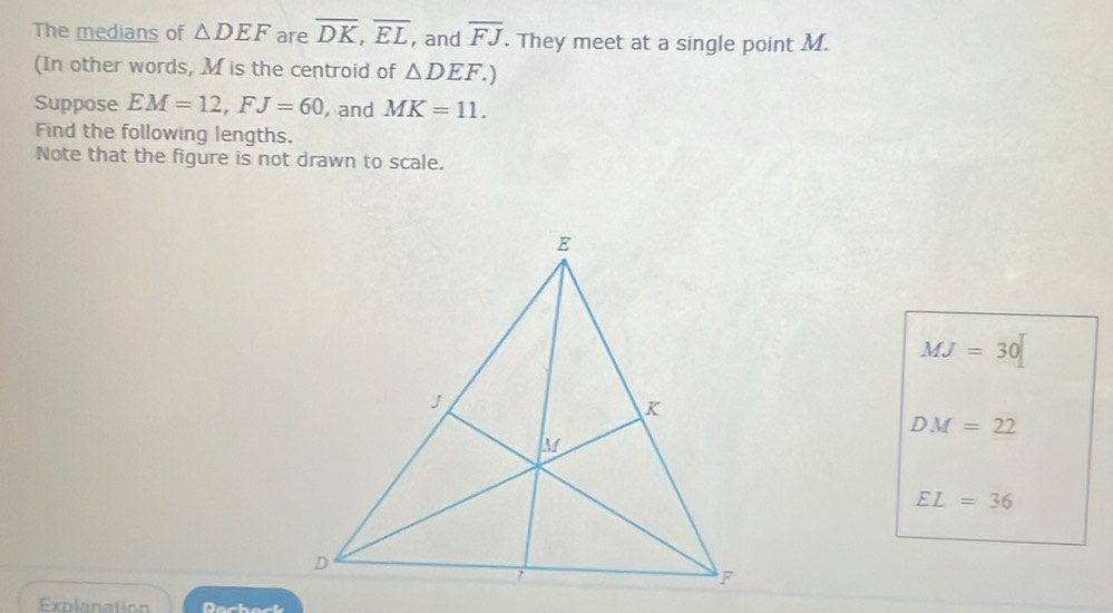 The medians of △ DEF are overline DK, overline EL, , and overline FJ. They meet at a single point M.
(In other words, M is the centroid of △ DEF.) 
Suppose EM=12, FJ=60 , and MK=11. 
Find the following lengths.
Note that the figure is not drawn to scale.
MJ=30
DM=22
EL=36
Explanation