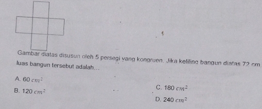 Gambar diatas disusun oleh 5 persegi yang kongruen. Jika keliling bangun diatas 72 cm
luas bangun tersebut adalah...
A. 60cm^2
B. 120cm^2
C. 180cm^2
D. 240cm^2