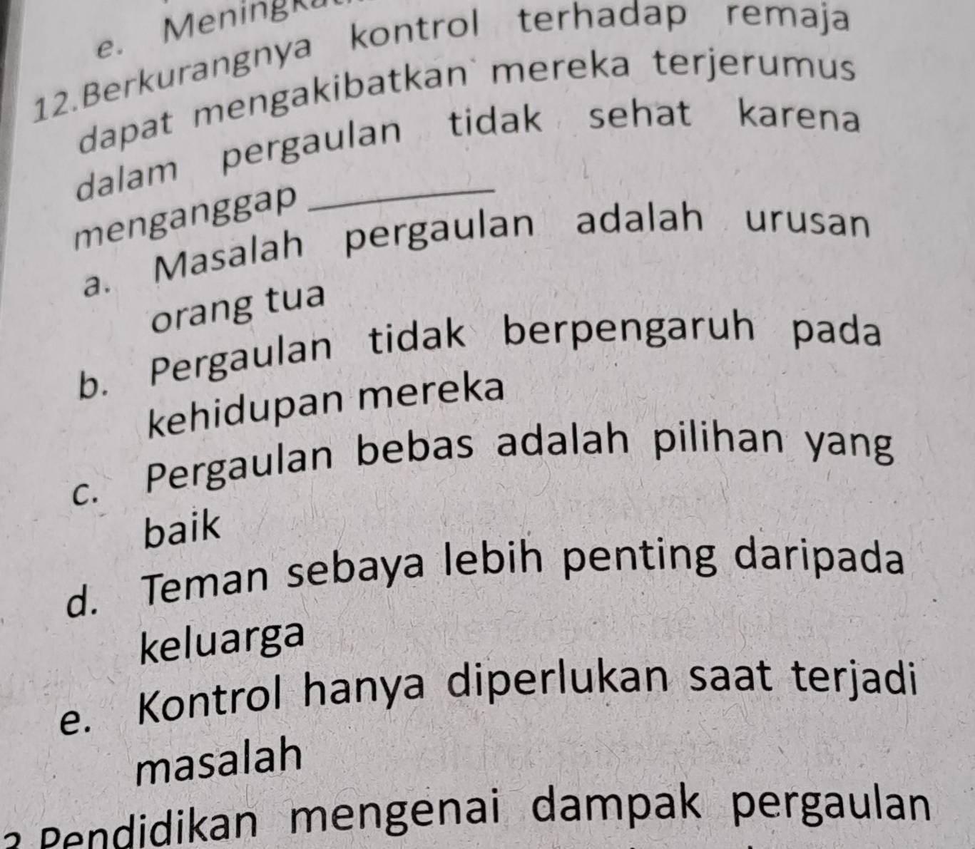 Meningku
12.Berkurangnya kontrol terhadap remaja
dapat mengakibatkan mereka terjerumus
dalam pergaulan tidak sehat karena
menganggap
a. Masalah pergaulan adalah urusan
orang tua
b. Pergaulan tidak berpengaruh pada
kehidupan mereka
c. Pergaulan bebas adalah pilihan yang
baik
d. Teman sebaya lebih penting daripada
keluarga
e. Kontrol hanya diperlukan saat terjadi
masalah
an mengenai dam p a pergaulan