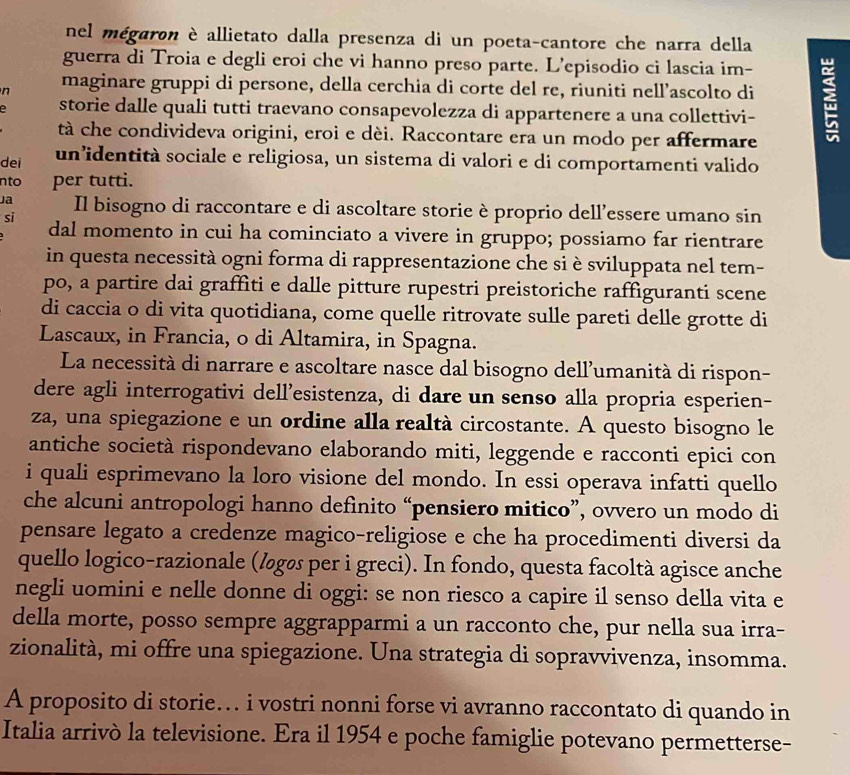 nel mégaron è allietato dalla presenza di un poeta-cantore che narra della
guerra di Troia e degli eroi che vi hanno preso parte. L’episodio ci lascia im-
n maginare gruppi di persone, della cerchia di corte del re, riuniti nell’ascolto di ;
storie dalle quali tutti traevano consapevolezza di appartenere a una collettivi-
tà che condivideva origini, eroi e dèi. Raccontare era un modo per affermare
dei un’identità sociale e religiosa, un sistema di valori e di comportamenti valido
nto per tutti.
Ja Il bisogno di raccontare e di ascoltare storie è proprio dell’essere umano sin
si
dal momento in cui ha cominciato a vivere in gruppo; possiamo far rientrare
in questa necessità ogni forma di rappresentazione che si è sviluppata nel tem-
po, a partire dai graffìti e dalle pitture rupestri preistoriche raffiguranti scene
di caccia o di vita quotidiana, come quelle ritrovate sulle pareti delle grotte di
Lascaux, in Francia, o di Altamira, in Spagna.
La necessità di narrare e ascoltare nasce dal bisogno dell'umanità di rispon-
dere agli interrogativi dell’esistenza, di dare un senso alla propria esperien-
za, una spiegazione e un ordine alla realtà circostante. A questo bisogno le
antiche società rispondevano elaborando miti, leggende e racconti epici con
i quali esprimevano la loro visione del mondo. In essi operava infatti quello
che alcuni antropologi hanno definito “pensiero mitico”, ovvero un modo di
pensare legato a credenze magico-religiose e che ha procedimenti diversi da
quello logico-razionale (løgøs per i greci). In fondo, questa facoltà agisce anche
negli uomini e nelle donne di oggi: se non riesco a capire il senso della vita e
della morte, posso sempre aggrapparmi a un racconto che, pur nella sua irra-
zionalità, mi offre una spiegazione. Una strategia di sopravvivenza, insomma.
A proposito di storie… i vostri nonni forse vi avranno raccontato di quando in
Italia arrivò la televisione. Era il 1954 e poche famiglie potevano permetterse-