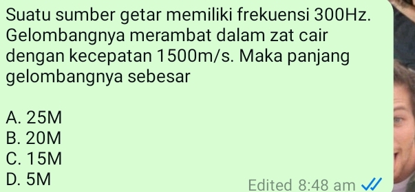 Suatu sumber getar memiliki frekuensi 300Hz.
Gelombangnya merambat dalam zat cair
dengan kecepatan 1500m/s. Maka panjang
gelombangnya sebesar
A. 25M
B. 20M
C. 15M
D. 5M Edited 8:48 am