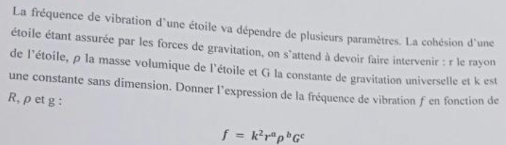 La fréquence de vibration d'une étoile va dépendre de plusieurs paramètres. La cohésion d'une 
étoile étant assurée par les forces de gravitation, on s'attend à devoir faire intervenir : r le rayon 
de l'étoile, ρ la masse volumique de l'étoile et G la constante de gravitation universelle et k est 
une constante sans dimension. Donner l’expression de la fréquence de vibration f en fonction de
R, ρ et g :
f=k^2r^arho^bG^c