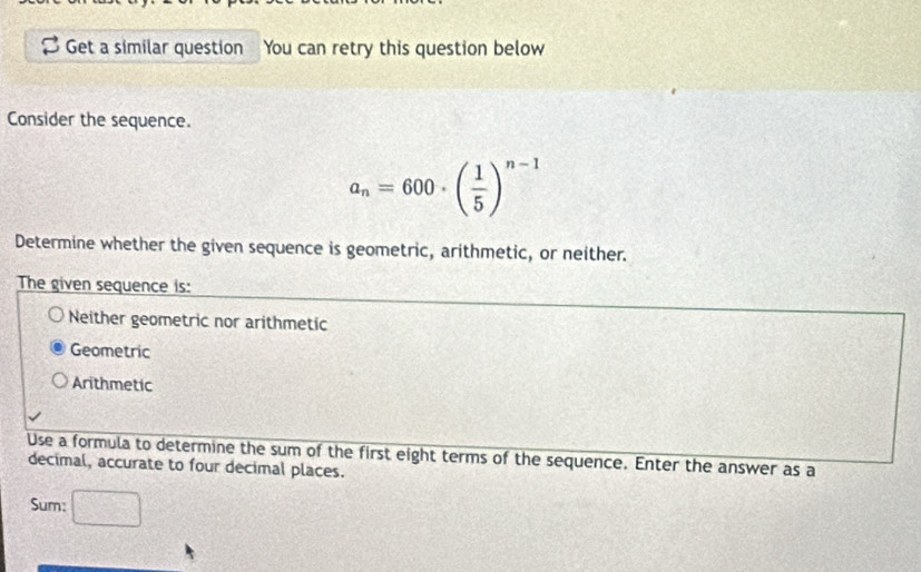 Get a similar question You can retry this question below
Consider the sequence.
a_n=600· ( 1/5 )^n-1
Determine whether the given sequence is geometric, arithmetic, or neither.
The given sequence is:
Neither geometric nor arithmetic
Geometric
Arithmetic
Use a formula to determine the sum of the first eight terms of the sequence. Enter the answer as a
decimal, accurate to four decimal places.
Sum: □