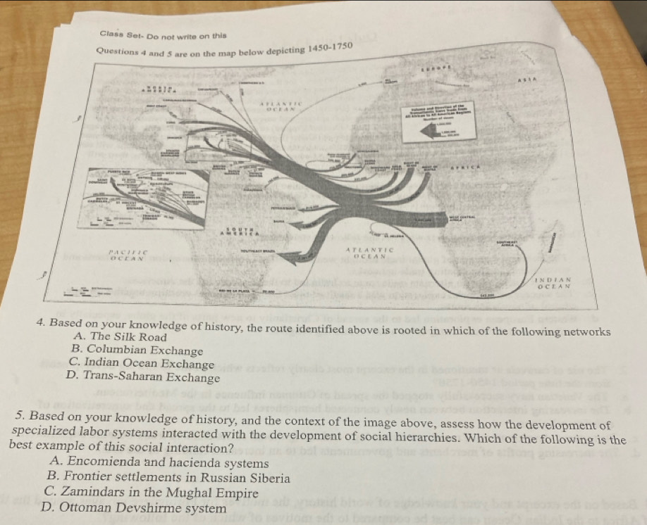 Class Set- Do not write on this
4. Based on your knowledge of history, the route identified above is rooted in which of the following networks
A. The Silk Road
B. Columbian Exchange
C. Indian Ocean Exchange
D. Trans-Saharan Exchange
5. Based on your knowledge of history, and the context of the image above, assess how the development of
specialized labor systems interacted with the development of social hierarchies. Which of the following is the
best example of this social interaction?
A. Encomienda and hacienda systems
B. Frontier settlements in Russian Siberia
C. Zamindars in the Mughal Empire
D. Ottoman Devshirme system