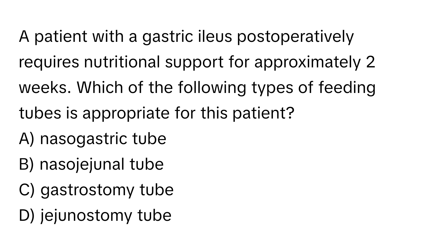 A patient with a gastric ileus postoperatively requires nutritional support for approximately 2 weeks. Which of the following types of feeding tubes is appropriate for this patient?

A) nasogastric tube 
B) nasojejunal tube 
C) gastrostomy tube 
D) jejunostomy tube