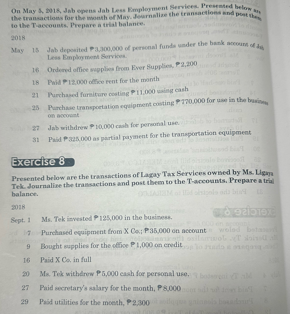 On May 5, 2018, Jab opens Jab Less Employment Services. Presented below are 
the transactions for the month of May. Journalize the transactions and post them 
to the T-accounts. Prepare a trial balance. 
2018 
May 15 Jab deposited 3,300,000 of personal funds under the bank account of Jab 
Less Employment Services. 
16 Ordered office supplies from Ever Supplies, P2,200
18 Paid 12,000 office rent for the month
21 Purchased furniture costing P 11,000 using cash 
25 Purchase transportation equipment costing 770,000 for use in the business 
on account 
27 Jab withdrew 10,000 cash for personal use. 
31 Paid 325,000 as partial payment for the transportation equipment 
Exercise 8 
Presented below are the transactions of Lagay Tax Services owned by Ms. Ligaya 
Tek. Journalize the transactions and post them to the T-accounts. Prepare a trial 
balance. 
2018 
Sept. 1 Ms. Tek invested 125,000 in the business. 
7 Purchased equipment from X Co.; P 35,000 on account 
9 Bought supplies for the office P1,000 on credit 
16 Paid X Co. in full 
20 Ms. Tek withdrew 5,000 cash for personal use. 
27 Paid secretary’s salary for the month, #8,000
29 Paid utilities for the month, ₱2,300