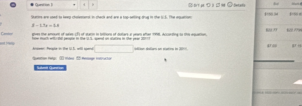  □0/1p ○ 3 298 O Details Bid
Statins are used to keep cholesterol in check and are a top-selling drug in the U.S. The equation: $150.34 0100 8
S-1.7z=5.8
$22.77 §22.7739
Center gives the amount of sales (S) of statin in billions of dollars z years after 1998. According to this equation,
how much willl./did people in the U.S. spend on statins in the year 2011?
ent Help $7.23 $7 15
Answer: People in the U.S. willl spend □ billion dollars on statins in 2011.
Question Helip: ⊙ Video - Message instructor
Submit Question
