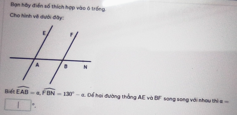 Bạn hãy điển số thích hợp vào ô trống. 
Cho hình vẽ dưới đây: 
Biết widehat EAB=alpha , widehat FBN=130°-alpha. Để hai đường thẳng AE và BF song song với nhau thì alpha =
□°.