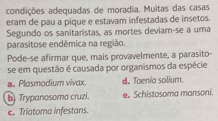 condições adequadas de moradia. Muitas das casas
eram de pau a pique e estavam infestadas de insetos.
Segundo os sanitaristas, as mortes deviam-se a uma
parasitose endêmica na região.
Pode-se afirmar que, mais provavelmente, a parasito-
se em questão é causada por organismos da espécie
a. Plasmodium vivax. d. Taenia solium.
b Trypanosoma cruzi. e. Schistosoma mansoni.
c. Triatoma infestans.