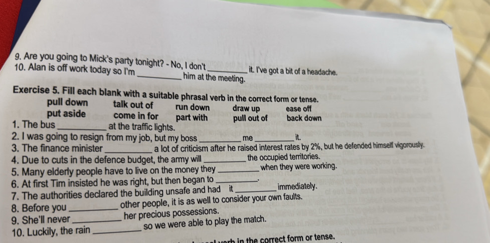 Are you going to Mick's party tonight? - No, I don't it. I've got a bit of a headache.
10. Alan is off work today so I'm _him at the meeting.
Exercise 5. Fill each blank with a suitable phrasal verb in the correct form or tense.
pull down talk out of run down draw up ease off
put aside come in for part with pull out of back down
1. The bus_ at the traffic lights.
2. I was going to resign from my job, but my boss _me _it.
3. The finance minister _a lot of criticism after he raised interest rates by 2%, but he defended himself vigorously.
4. Due to cuts in the defence budget, the army will _the occupied territories.
5. Many elderly people have to live on the money they _when they were working.
6. At first Tim insisted he was right, but then began to_
7. The authorities declared the building unsafe and had it_ immediately.
8. Before you_ other people, it is as well to consider your own faults.
9. She'll never _her precious possessions.
10. Luckily, the rain _so we were able to play the match.
rb in the correct form or tense.