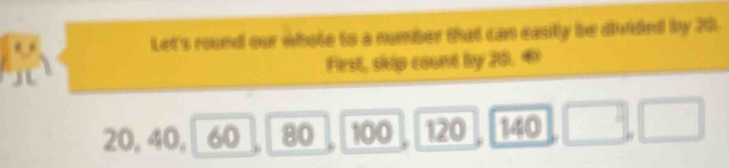 Let's round our whole to a number that can easily be divided by 20. 
First, skip count by 20.
20, 40, 60 80 100 120 140