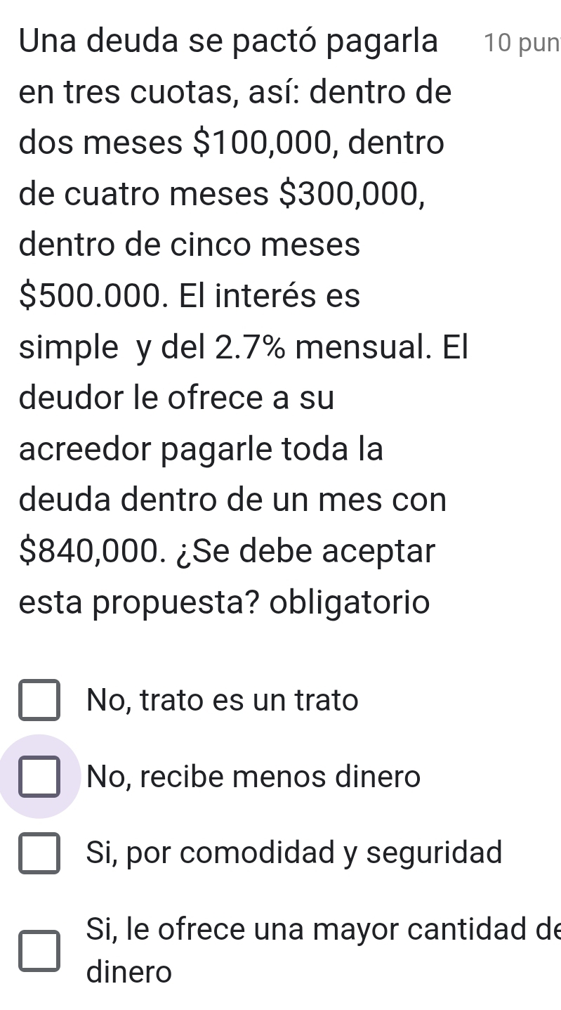 Unna deuda se pactó pagarla 10 pun
en tres cuotas, así: dentro de
dos meses $100,000, dentro
de cuatro meses $300,000,
dentro de cinco meses
$500.000. El interés es
simple y del 2.7% mensual. El
deudor le ofrece a su
acreedor pagarle toda la
deuda dentro de un mes con
$840,000. ¿Se debe aceptar
esta propuesta? obligatorio
No, trato es un trato
No, recibe menos dinero
Si, por comodidad y seguridad
Si, le ofrece una mayor cantidad de
dinero