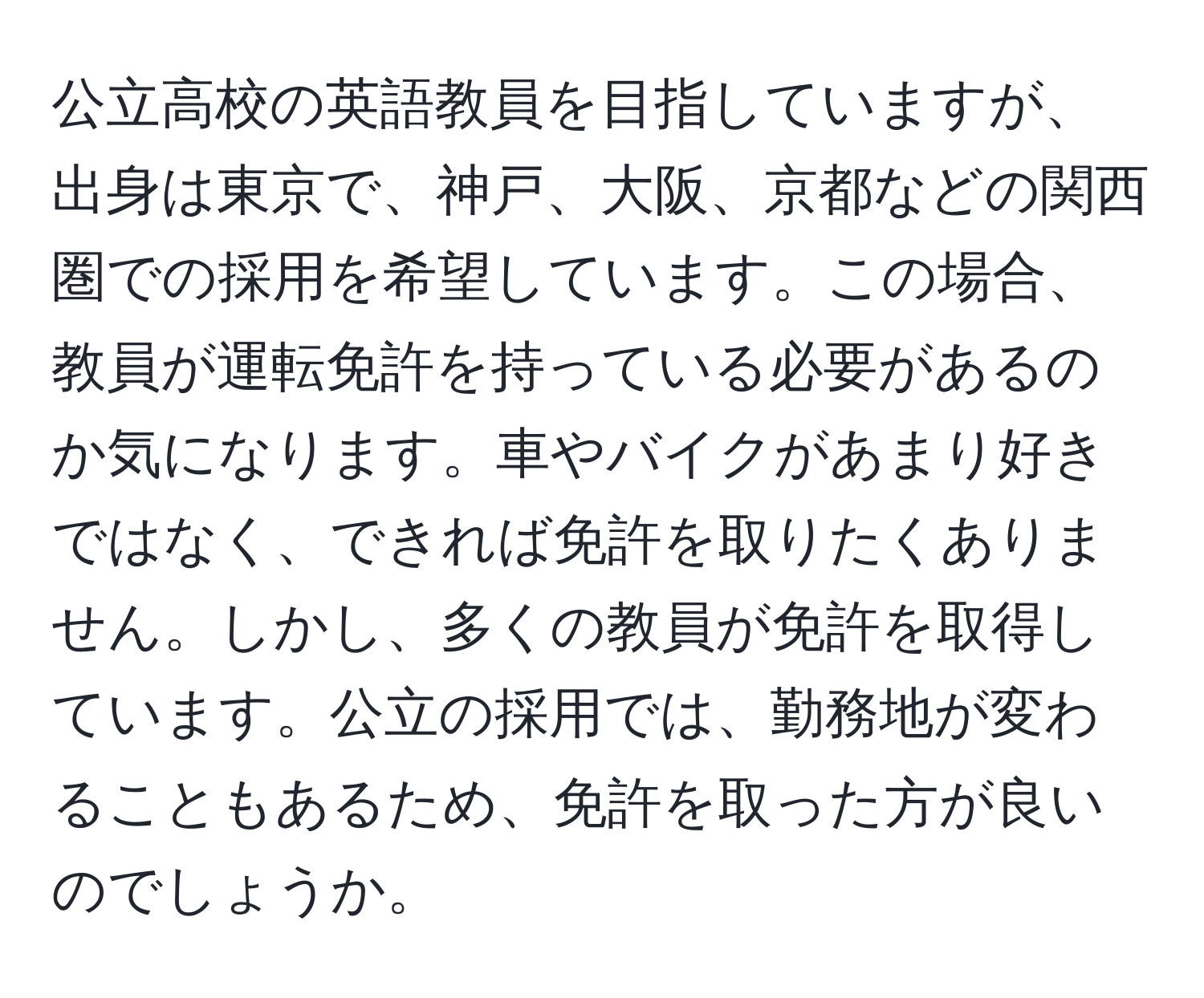 公立高校の英語教員を目指していますが、出身は東京で、神戸、大阪、京都などの関西圏での採用を希望しています。この場合、教員が運転免許を持っている必要があるのか気になります。車やバイクがあまり好きではなく、できれば免許を取りたくありません。しかし、多くの教員が免許を取得しています。公立の採用では、勤務地が変わることもあるため、免許を取った方が良いのでしょうか。