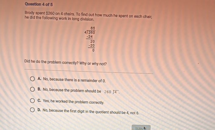 Brody spent $260 on 4 chairs. To find out how much he spent on each chair,
he did the following work in long division.
beginarrayr 8.5 4encloselongdiv 260 -24 hline 20 hline 0endarray
Did he do the problem correctly? Why or why not?
A. No, because there is a remainder of 0.
B. No, because the problem should be beginarrayr 260encloselongdiv 4endarray.
C. Yes, he worked the problem correctly.
D. No, because the first digit in the quotient should be 4, not 6.
SUBNA