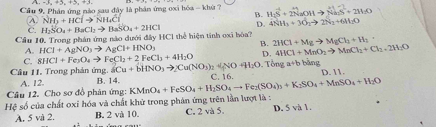 A. -3, +5, +5, +3.
Câu 9. Phản ứng nào sau đây là phản ứng oxi hóa - khử ?
B. H_2S+2NaOHto Na_2S+2H_2O
④ ^-NH_3+HClto^-NH_4Cl
D. 4NH_3+3O_2to 2N_2+6H_2O
C. H_2SO_4+BaCl_2to BaSO_4+2HCl
Câu 10. Trong phản ứng nào dưới đây HCl thể hiện tính oxi hóa?
B. 2HCl+Mgto MgCl_2+H_2·
A. HCl+AgNO_3to AgCl+HNO_3 4HCl+MnO_2to MnCl_2+Cl_2+2H_2O
C. 8HCl+Fe_3O_4to FeCl_2+2FeCl_3+4H_2O
D.
Câu 11. Trong phản ứng. aCu+bHNO_3to _3to _2Cu(NO_3NO+H_2O. Tổng a+b bằng
A. 12. B. 14. C. 16. D. 11.
Câu 12. Cho sơ đồ phản ứng: KMnO_4+FeSO_4+H_2SO_4to Fe_2(SO_4)_3+K_2SO_4+MnSO_4+H_2O
Hệ số của chất oxi hóa và chất khử trong phản ứng trên lần lượt là :
A. 5 và 2. B. 2 và 10. C. 2 và 5. D. 5 và 1.