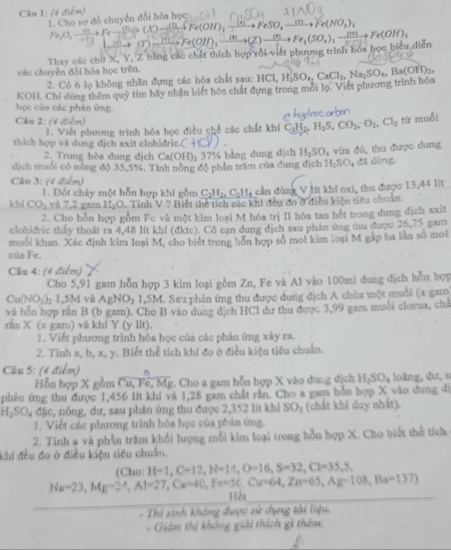 Cho sơ đồ chuyển đổi hóa học:
(X)to Fe(OH),xrightarrow (4)FeSO_4_ (5) Fe(NO_3)_2
Fe_2O_3to Feto (2) (5) (Y) →→ Fe(OH),→→(Z)→”→ Fe₂(SO₄), →“→ Fe(OH),
Thay các chữ X, Y, Z bằng các chất thích hợp rồi viết phượng trình hóa học biểu diễn
các chuyển đổi hóa học trên.
2. Cỏ 6 lọ không nhãn đựng các hóa chất sau: H0
KOH. Chi dùng thêm quỷ tím hãy nhận biết hóa chất đựng trong mỗi lọ. Viết phương trình hóa HCl,H_2SO_4,CaCl_2,Na_2SO_4,Ba(OH)_2,
học của các phân ứng.
Câu 2: (4 điểm)
1. Viết phương trình hỏa học điều chế các chất khí C_2H_2,H_2S,CO_2,O_2,Cl_2 từ muối
thich hợp và dung dịch axit clohidric. (
2. Trung hòa dung dịch Ca (OH) 37% bằng dung dịch H_2SO_4 vừa đủ, thu được dung
địch muối có nòng độ 35,5%, Tính nông độ phần trăm của dung dịch H, SO_1 dā dùng,
Câu 3: (4 điểm)
1. Đốt chảy một hỗn hợp khí gồm C_2H_2,C_2H_4 cần dùng V lít khi oxi, thu được 13,44 lit
khi CO_2 và 7,2 gam II_2O 0. Tính V ? Biết thể tích các khi đều đo ở điều kiện tiểu chuẩn
2. Cho hỗn hợp gồm Fc và một kim loại M hóa trị II hòa tan hết trong dung dịch axit
clohidric thầy thoát ra 4,48 lft khí (đkte). Cô cạn dung dịch sau phản ứng tau được 26,75 gam
muối khan. Xác định kim loại M, cho biết trong hỗn hợp số mol kim loại M gáp ba lần số mol
của Fc.
Câu 4: (4 điểm)
Cho 5,91 gam hỗn hợp 3 kim loại gồm Zn, Fe và A1 vào 100ml dung dịch hỗn hợp
Cu(NO_3) 02 1,5M và AgNO₃ 1,5M. Sau phân ứng thu được dung dịch A chúa một muổi (a gam
và hỗn hợp rắn B (b gam), Cho B vào dung dịch HCl dư thu được 3,99 gam muối clorua, chả
rắn X (x gam) và khí Y (y lit).
1. Viết phương trình hóa học của các phân ứng xây ra.
2. Tính a, b, x, y. Biết thể tích khí đo ở điều kiện tiêu chuẩn.
Cầu 5: (4 điểm)
D
Hỗn hợp X gồm Cu, Fe, Mg. Cho a gam hỗn hợp X vào dung dịch H_2SO_4 loǎng, dư, s
phần ứng thu được 1,456 lit khí và 1,28 gam chất rằn. Cho a gam hỗn hợp X vào dung dị
H₂SO, đặc, nóng, dư, sau phản ứng thu được 2,352 lit khi SO_2 (chất khi duy nhất).
1. Viết các phương trình hóa học của phản ứng.
2. Tính a và phần trăm khổi lượng mỗi kim loại trong hỗn hợp X. Cho biết thể tích
khí đều đo ở điều kiện tiêu chuẩu,
(Cho: H=1,C=12,N=14,O=16,S=32,Cl=35,S,
Na=23,Mg=24,Al=27,Ca=40,Fe=56,Cu=64,Zn=65,Ag=108,Ba=137)
Mêa
Thí sinh không được sử dụng tài liệu
- Giám thị không giải thích gì thêm,