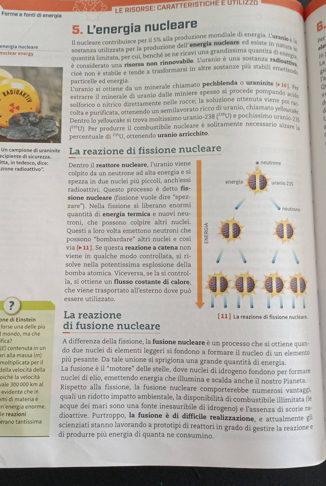 Le risorse: caratteristiché e Util1228
Forme e fonti di energia 6.
5. L’energia nucleare
energia nucleare Il nucleare contribuisce per il 5% alla produzione mondiale di energia. L'uranioe la per
sostanza utilizzata per la produzione dell’energia nucleare ed esiste in natura in ele
nuclear energó
quantità limitata, per cui, benché se ne ricavi una grandissima quantità di energia in ]
è considerato una risorsa non rinnovabile. L'uranio è una sostanza radioattiva La
cioè non è stabile e tende a trasformarsi in altre sostanze più stabili emettendo gi
particelle ed energia.
1'a
RL'uranio si ottiene da un minerale chiamato pechblenda o uraninite p10 J.  Per Q
estrarre il minerale di uranio dalle miniere spesso si procede pompando acido
solforico o nitrico direttamente nelle rocce; la soluzione ottenuta viene poi rac d
colta e purificata, ottenendo un semilavorato ricco di uranio, chiamato yellowcake d
Dentro lo yellowcake si trova moltissimo uranio-238 (²³ªU) e pochissimo uranio-235 L
(²³U). Per produrre il combustibile nucleare è solitamente necessario alzare la
percentuale di^(235)U , ottenendo uranio arricchito.
Un campione di uraninite La reazione di fissione nucleare
ecipiente di sicurezza.
itta, in tedesco, dice: Dentro il reattore nucleare, l’uranio viene
zione radioattivo'.
colpito da un neutrone ad alta energia e si
spezza in due nuclei più piccoli, anch’essi
radioattivi. Questo processo è detto fis-
sione nucleare (fissione vuole dire “spez-
zare”). Nella fissione si liberano enormi
quantità di energia termica e nuovi neu-
troni, che possono colpire altri nuclei.
Questi a loro volta emettono neutroni che
possono “bombardare” altri nuclei e così
via [▶ 11]. Se questa reazione a catena non
viene in qualche modo controllata, si ri-
solve nella potentissima esplosione della
bomba atomica. Viceversa, se la si control-
la, si ottiene un flusso costante di calore,
che viene trasportato all’esterno dove può
essere utilizzato.
?
one di Einstein La reazione [11 ] La reazione di fissione nucleare.
forse una delle più di fusione nucleare
l mondo, ma che
ifica? A differenza della fissione, la fusione nucleare è un processo che si ottiene quan-
(E) contenuta in un do due nuclei di elementi leggeri si fondono a formare il nucleo di un elemento
ari alla massa (m)
moltiplicata per il più pesante. Da tale unione si sprigiona una grande quantità di energia.
della velocità della La fusione è il “motore” delle stelle, dove nuclei di idrogeno fondono per formare
oiché la velocità nuclei di elio, emettendo energia che illumina e scalda anche il nostro Pianeta.
vale 300 000 km al
evidente che in Rispetto alla fissione, la fusione nucleare comporterebbe numerosi vantaggi,
mi di materia è quali un ridotto impatto ambientale, la disponibilità di combustibile illimitata (le
n'energia enorme. acque dei mari sono una fonte inesauribile di idrogeno) e l’assenza di scorie ra-
le reazioni dioattive. Purtroppo, la fusione è di difficile realizzazione, e attualmente gli
erano tantissima scienziati stanno lavorando a prototipi di reattori in grado di gestire la reazione e
di produrre più energia di quanta ne consumino.