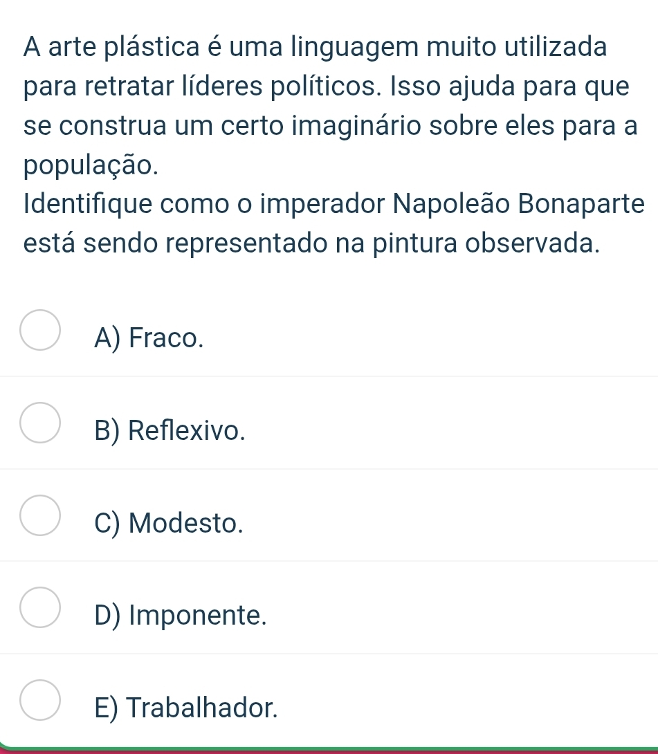 A arte plástica é uma linguagem muito utilizada
para retratar líderes políticos. Isso ajuda para que
se construa um certo imaginário sobre eles para a
população.
Identifique como o imperador Napoleão Bonaparte
está sendo representado na pintura observada.
A) Fraco.
B) Reflexivo.
C) Modesto.
D) Imponente.
E) Trabalhador.