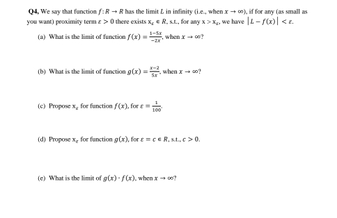 Q4, We say that function f:Rto R has the limit L in infinity (i.e., when xto ∈fty ) , if for any (as small as 
you want) proximity term varepsilon >0 there exists x_c∈ R _ _  , for any x>x_E we have |L-f(x)| . 
(a) What is the limit of function f(x)= (1-5x)/-2x  , when xto ∈fty
(b) What is the limit of function g(x)= (x-2)/5x  ,when xto ∈fty
(c) Propose x_E for function f(x) , for varepsilon = 1/100 . 
(d) Propose x_c for function g(x) , for varepsilon =c∈ R, s.t., c>0. 
(e) What is the limit of g(x)· f(x) , when xto ∈fty