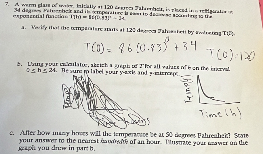 A warm glass of water, initially at 120 degrees Fahrenheit, is placed in a refrigerator at
34 degrees Fahrenheit and its temperature is seen to decrease according to the 
exponential function T(h)=86(0.83)^h+34. 
a. Verify that the temperature starts at 120 degrees Fahrenheit by evaluating T(0). 
b. Using your calculator, sketch a graph of T for all values of h on the interval
0≤ h≤ 24. Be sure to labelntercep 
c. After how many hours will the temperature be at 50 degrees Fahrenheit? State 
your answer to the nearest hundredth of an hour. Illustrate your answer on the 
graph you drew in part b.